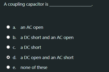 A coupling capacitor is
a. an AC open
• b. a DC short and an AC open
• c. a DC short
O d. a DC open and an AC short
• e.
none of these
