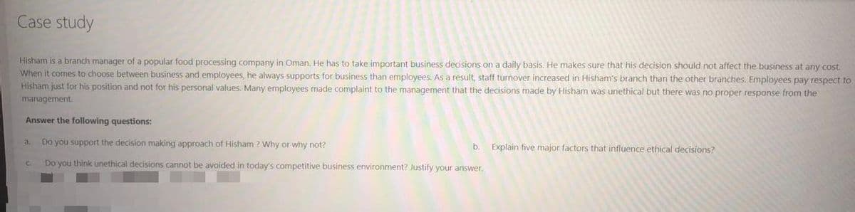 Case study
Hisham is a branch manager of a popular food processing company in Oman. He has to take important business decisions on a daily basis. He makes sure that his decision should not affect the business at any cost
When it comes to choose between business and employees, he always supports for business than employees. As a result, staff turnover increased in Hisham's branch than the other branches. Employees pay respect to
Hisham just for his position and not for his personal values. Many employees made complaint to the management that the decisions made by Hisham was unethical but there was no proper response from the
management.
Answer the following questions:
Do you support the decision making approach of Hisham ? Why or why not?
a.
b.
Explain five major factors that influence ethical decisions?
C.
Do you think unethical decisions cannot be avoided in today's competitive business environment? Justify your answer.
