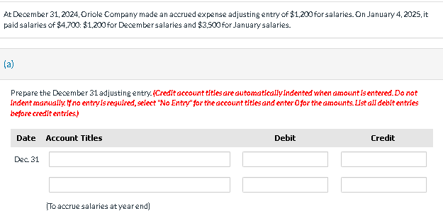 At December 31, 2024, Oriole Company made an accrued expense adjusting entry of $1,200 for salaries. On January 4, 2025, it
paid salaries of $4,700: $1,200 for December salaries and $3,500 for January salaries.
(a)
Prepare the December 31 adjusting entry. (Credit account titles are automatically Indented when amount is entered. Do not
Indent manually. If no entry is required, select "No Entry" for the account titles and enter Ofor the amounts. List all debit entries
before credit entries.)
Date Account Titles
Dec 31
To accrue salaries at year end)
Debit
Credit