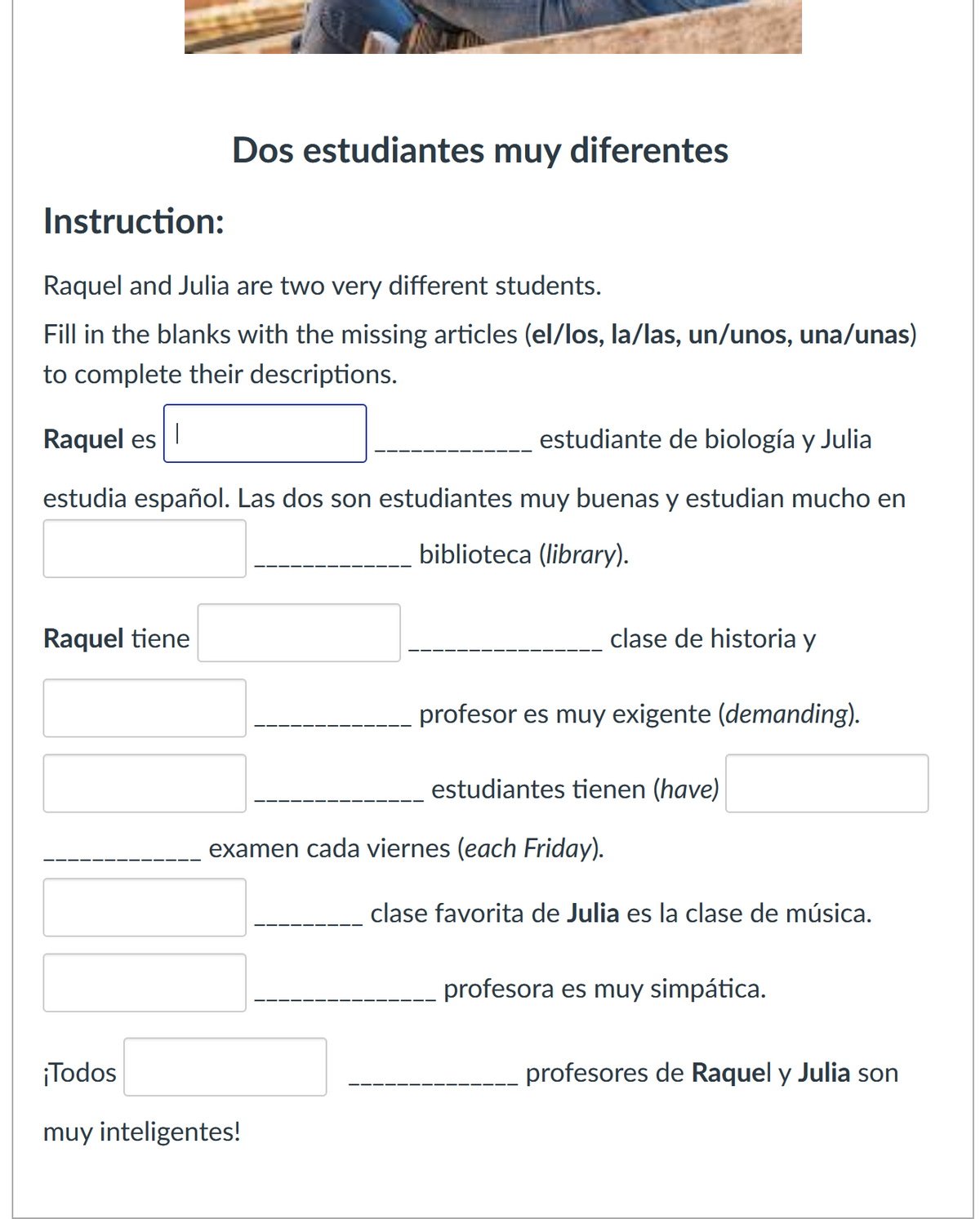 Instruction:
Dos estudiantes muy diferentes
Raquel and Julia are two very different students.
Fill in the blanks with the missing articles (el/los, la/las, un/unos, una/unas)
to complete their descriptions.
Raquel es
estudiante de biología y Julia
estudia español. Las dos son estudiantes muy buenas y estudian mucho en
Raquel tiene
biblioteca (library).
clase de historia y
profesor es muy exigente (demanding).
estudiantes tienen (have)
examen cada viernes (each Friday).
clase favorita de Julia es la clase de música.
profesora es muy simpática.
profesores de Raquel y Julia son
¡Todos
muy inteligentes!