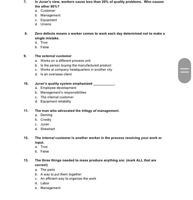 7.
8.
9.
10.
11.
12.
13.
In Juran's view, workers cause less than 20% of quality problems. Who causes
the other 80%?
a. Customer
b. Management
c. Equipment
d. Unions
Zero defects means a worker comes to work each day determined not to make a
single mistake.
a. True
b. False
The external customer
a. Works on a different process unit
b. Is the person buying the manufactured product
c. Works at company headquarters in another city
d. Is an overseas client
Juran's quality system emphasized
a. Employee development
b. Management's responsibilities
c. The internal customer
d. Equipment reliability
The man who advocated the trilogy of management.
a. Deming
b. Crosby
c. Juran
d. Shewhart
The internal customer is another worker in the process receiving your work or
input.
a. True
b. False
The three things needed to mass produce anything are: (mark ALL that are
correct)
a. The parts
b. A way to put them together
c. An efficient way to organize the work
d. Labor
e. Management
||