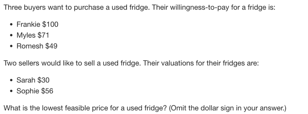 Three buyers want to purchase a used fridge. Their willingness-to-pay for a fridge is:
• Frankie $100
Myles $71
• Romesh $49
Two sellers would like to sell a used fridge. Their valuations for their fridges are:
• Sarah $30
Sophie $56
What is the lowest feasible price for a used fridge? (Omit the dollar sign in your answer.)

