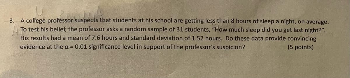 3. A college professor suspects that students at his school are getting less than 8 hours of sleep a night, on average.
To test his belief, the professor asks a random sample of 31 students, "How much sleep did you get last night?".
His results had a mean of 7.6 hours and standard deviation of 1.52 hours. Do these data provide convincing
evidence at the a = 0.01 significance level in support of the professor's suspicion?
(5 points)