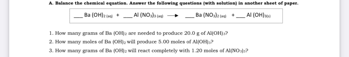 A. Balance the chemical equation. Answer the following questions (with solution) in another sheet of paper.
Ba (OH)2 (aq) +
Al (NO3)3 (aq)
Ba (NO3)2 (aq) +
Al (OH)3(s)
1. How many grams of Ba (OH)2 are needed to produce 20.0 g of Al(OH)3?
2. How many moles of Ba (OH)2 will produce 5.00 moles of Al(OH)3?
3. How many grams of Ba (OH)2 will react completely with 1.20 moles of Al(NO3)3?
