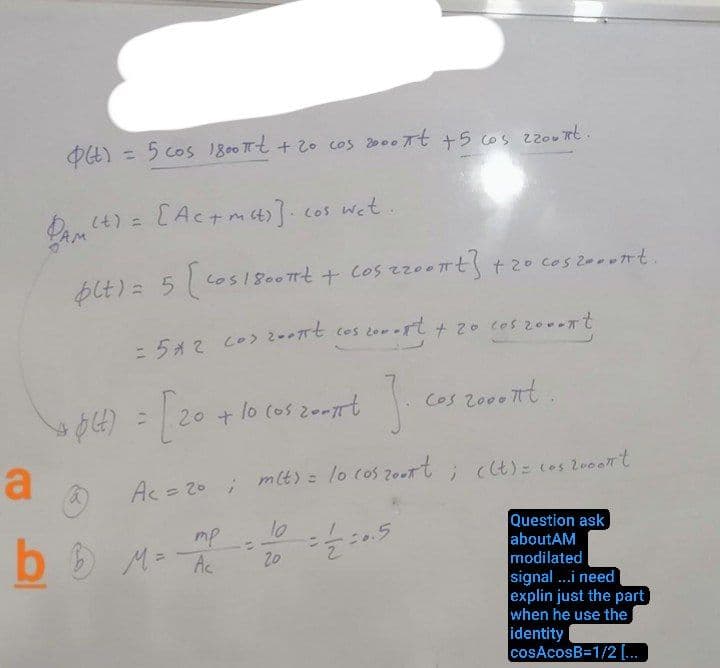 a
0(4)
PAM
[Ac+mat)] cos wet...
plt) = 5 [cos 1 8007+ + Cos 220ont] + 20 cos zooont.
= 5x2 cos 200πt cos 200-ft + 20 cos coment
3.
Ac = 20; m(t) = lo cos 2007 t; ((t) = cos 2000nt
lo
=//=0.5
= 5 cos 1800πt + 20 cos 2000 7t + 5 cos 220xt.
+ $(t)
a
4) = [20 + 10
20 + 10 cos zent
тр.
bb M = Ac
:
20
Cos 2000nt.
Question ask
aboutAM
modilated
signal...i need
explin just the part
when he use the
identity
cosAcosB=1/2 [...