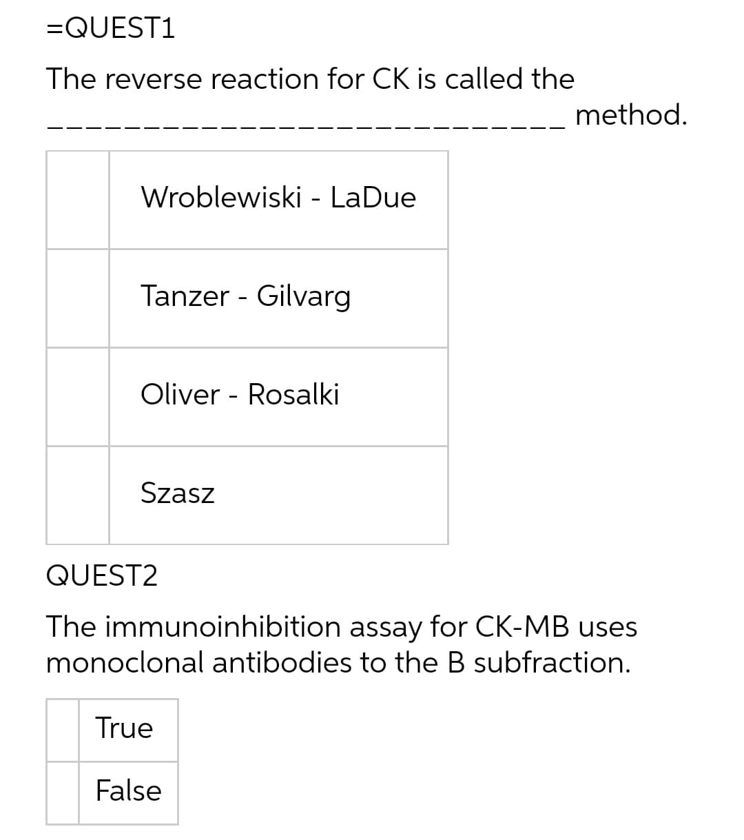 =QUEST1
The reverse reaction for CK is called the
method.
Wroblewiski - LaDue
Tanzer - Gilvarg
Oliver - Rosalki
Szasz
QUEST2
The immunoinhibition assay for CK-MB uses
monoclonal antibodies to the B subfraction.
True
False

