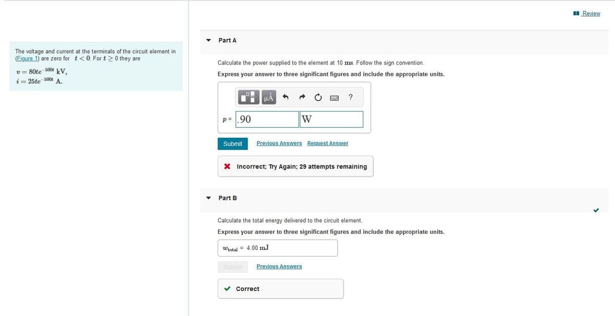 The voltage and current at the terminals of the circuit element in
(Figure 1) are zero for t<0. For t > 0 they are
v = 80te-500 kV,
i = 25te 500t A.
Part A
Calculate the power supplied to the element at 10 ms. Follow the sign convention.
Express your answer to three significant figures and include the appropriate units.
O
ī
P=.90
Part B
μÀ
W
O
Submit Previous Answers Request Answer
✓ Correct
www
F
X Incorrect; Try Again; 29 attempts remaining
Submit Previous Answers
?
Calculate the total energy delivered to the circuit element.
Express your answer to three significant figures and include the appropriate units.
Wtotal= 4.00 mJ
Review