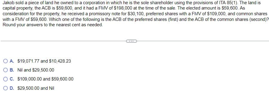 Jakob sold a piece of land he owned to a corporation in which he is the sole shareholder using the provisions of ITA 85(1). The land is
capital property, the ACB is $59,600, and it had a FMV of $198,000 at the time of the sale. The elected amount is $59,600. As
consideration for the property, he received a promissory note for $30, 100, preferred shares with a FMV of $109,000, and common shares
with a FMV of $59,600. Which one of the following is the ACB of the preferred shares (first) and the ACB of the common shares (second)?
Round your answers to the nearest cent as needed.
O A. $19,071.77 and $10,428.23
O B. Nil and $29,500.00
O C. $109,000.00 and $59,600.00
D. $29,500.00 and Nil
...