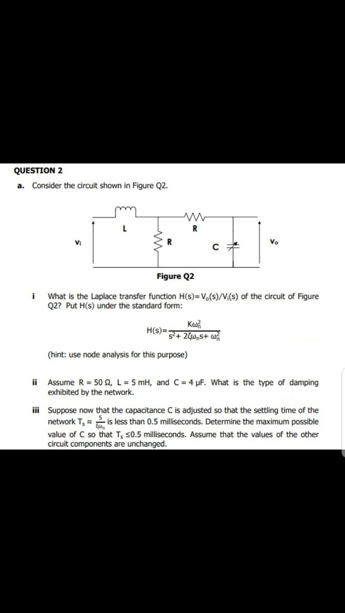 QUESTION 2
a. Consider the circuit shown in Figure Q2.
VI
Vo
Figure Q2
i
What is the Laplace transfer function H(s)=V,(s)/V,(s) of the circuit of Figure
Q2? Put H(s) under the standard form:
H(s)=
s+ 2W„S+ w%
(hint: use node analysis for this purpose)
Assume R = 50 2, L = 5 mH, and C = 4 µF. What is the type of damping
exhibited by the network.
ii
iii Suppose now that the capacitance C is adjusted so that the settling time of the
network T,
is less than 0.5 milliseconds. Determine the maximum possible
value of C so that T; s0.5 milliseconds. Assume that the values of the other
circuit components are unchanged.
