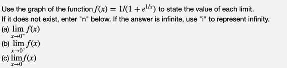 Use the graph of the function f(x) = 1/(1+ el/x) to state the value of each limit.
If it does not exist, enter "n" below. If the answer is infinite, use "i" to represent infinity.
(a) lim f(x)
(b) lim f(x)
(c) lim f(x)
x+0"
