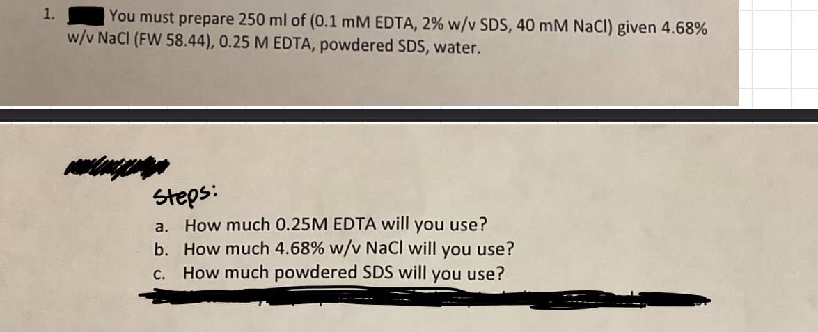 1.
You must prepare 250 ml of (0.1 mM EDTA, 2% w/v SDS, 40 mM NaCl) given 4.68%
w/v NaCl (FW 58.44), 0.25 M EDTA, powdered SDS, water.
steps:
use?
a. How much 0.25M EDTA will you
b. How much 4.68% w/v NaCl will you use?
How much powdered SDS will you use?
C.