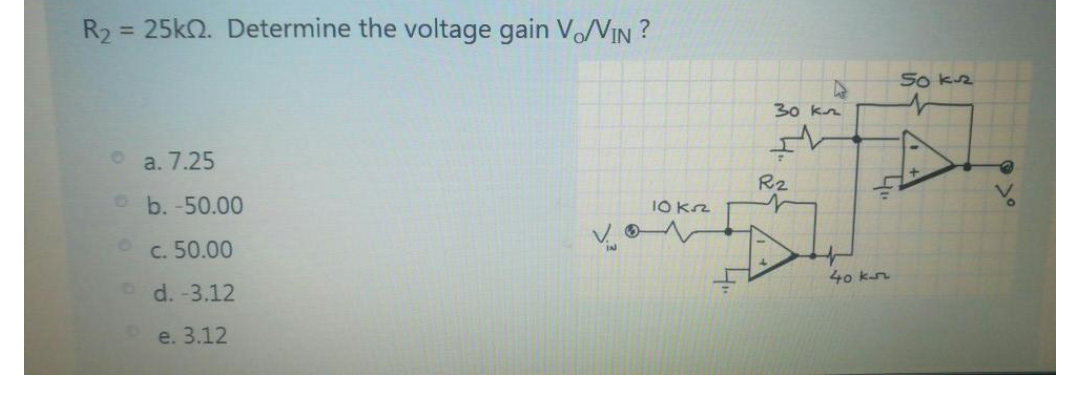 R2
= 25kQ. Determine the voltage gain V/VIN ?
So kz
30 kn
a. 7.25
R2
O b. -50.00
10 Kn
c. 50.00
40 kn
d. -3.12
e. 3.12
