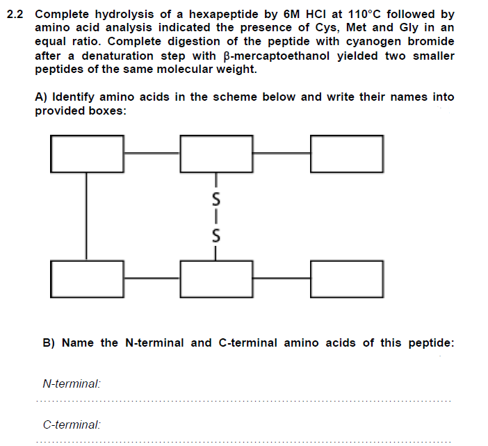 2.2 Complete hydrolysis of a hexapeptide by 6M HCI at 110°C followed by
amino acid analysis indicated the presence of Cys, Met and Gly in an
equal ratio. Complete digestion of the peptide with cyanogen bromide
after a denaturation step with ß-mercaptoethanol yielded two smaller
peptides of the same molecular weight.
A) Identify amino acids in the scheme below and write their names into
provided boxes:
B) Name the N-terminal and C-terminal amino acids of this peptide:
N-terminal:
S
I
S
C-terminal: