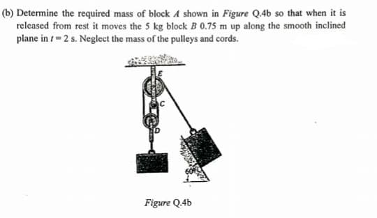 (b) Determine the required mass of block A shown in Figure Q.4b so that when it is
released from rest it moves the 5 kg block B 0.75 m up along the smooth inclined
plane in t= 2 s. Neglect the mass of the pulleys and cords.
Figure Q.4b
