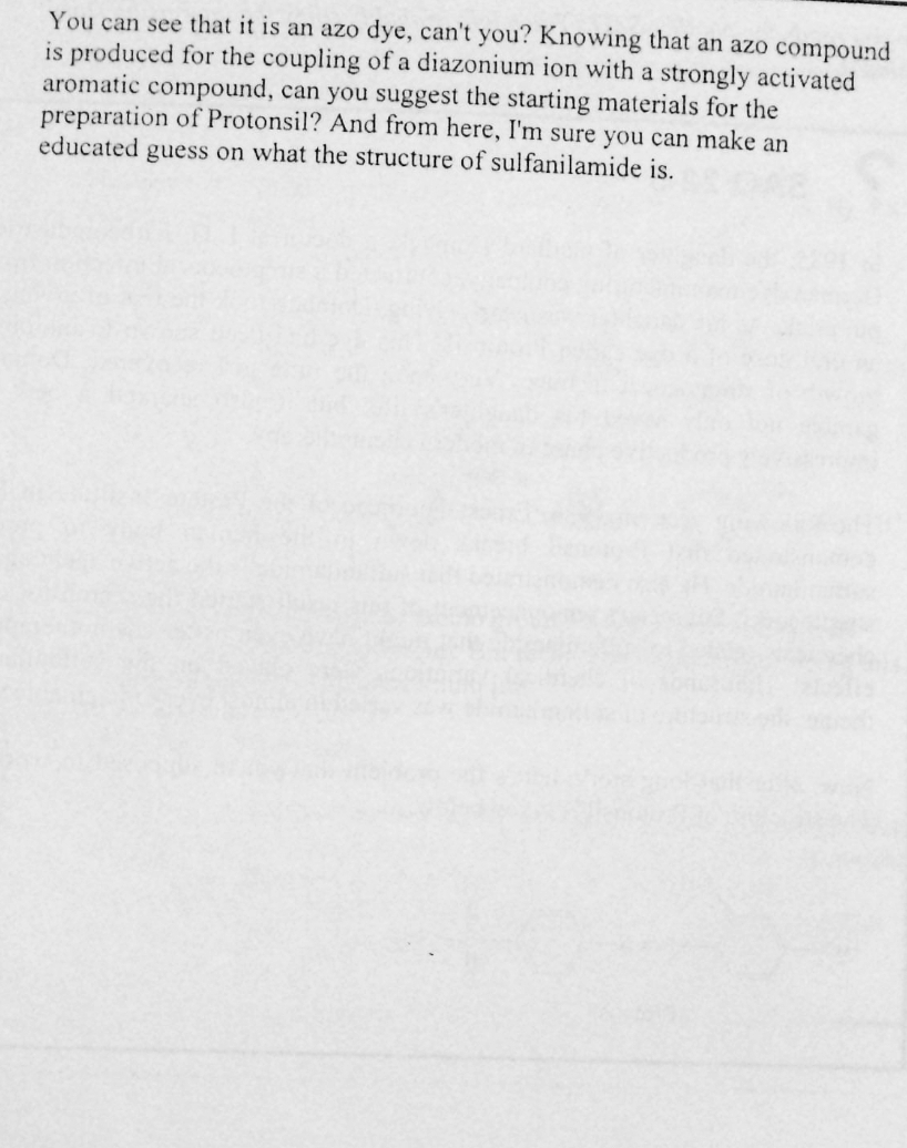 You can see that it is an azo dye, can't you? Knowing that an azo compound
is produced for the coupling of a diazonium ion with a strongly activated
aromatic compound, can you suggest the starting materials for the
preparation of Protonsil? And from here, I'm sure you can make an
educated guess on what the structure of sulfanilamide is.
