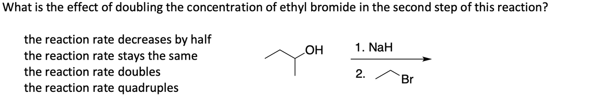 What is the effect of doubling the concentration of ethyl bromide in the second step of this reaction?
the reaction rate decreases by half
the reaction rate stays the same
HO
1. NaH
the reaction rate doubles
2.
Br
the reaction rate quadruples
