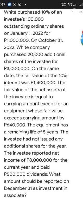 :47
0.94 l
White purchased 10% of an
E its
investee's 100,0o00
outstanding ordinary shares
on January 1, 2022 for
P1,000,000. On October 31,
2022, White company
purchased 20,000 additional
shares of the investee for
P3,000,000. On the same
date, the fair value of the 10%
interest was P1,400,000. The
fair value of the net assets of
the investee is equal to
carrying amount except for an
equipment whose fair value
exceeds carrying amount by
P640,000. The equipment has
a remaining life of 5 years. The
investee had not issued any
additional shares for the year.
The investee reported net
income of P8,000,000 for the
current year and paid
P500,000 dividends. What
amount should be reported on
December 31 as investment in
associate?
