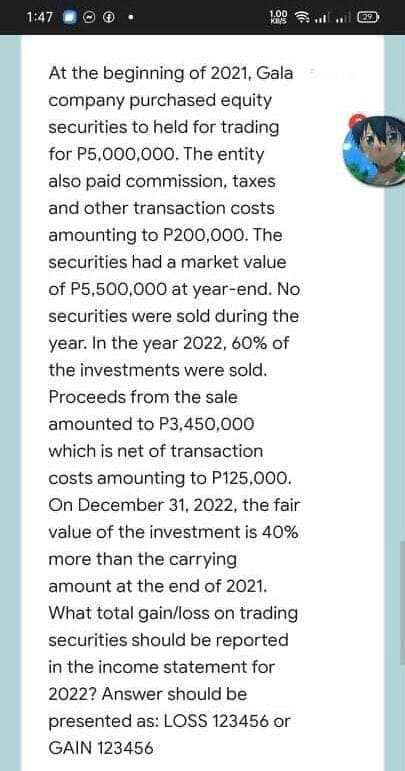 1:47
1.00
29
At the beginning of 2021, Gala
company purchased equity
securities to held for trading
for P5,000,000. The entity
also paid commission, taxes
and other transaction costs
amounting to P200,000. The
securities had a market value
of P5,500,000 at year-end. No
securities were sold during the
year. In the year 2022, 60% of
the investments were sold.
Proceeds from the sale
amounted to P3,450,000
which is net of transaction
costs amounting to P125,000.
On December 31, 2022, the fair
value of the investment is 40%
more than the carrying
amount at the end of 2021.
What total gain/loss on trading
securities should be reported
in the income statement for
2022? Answer should be
presented as: LOSS 123456 or
GAIN 123456
