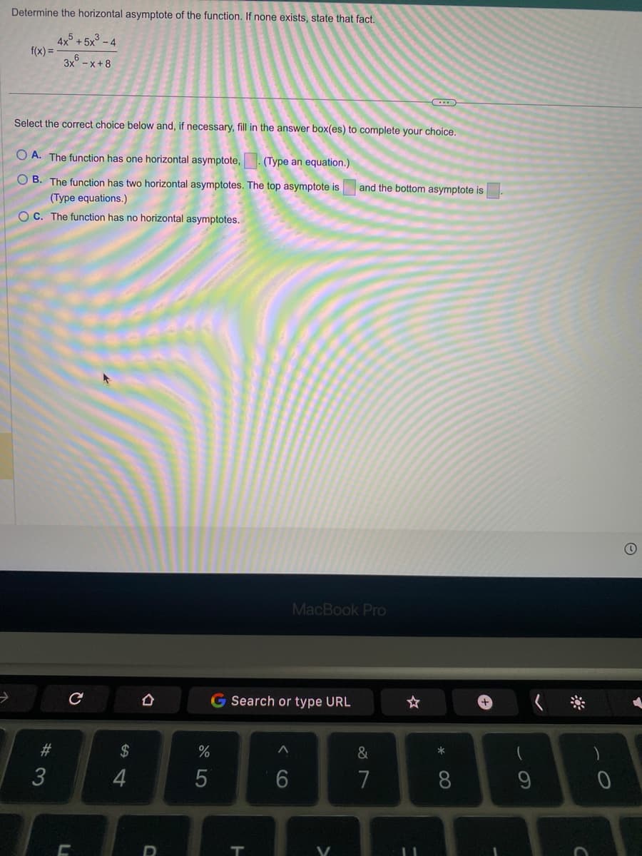 →
Determine the horizontal asymptote of the function. If none exists, state that fact.
4x5 +5x³-4
3x -x+8
f(x) =
Select the correct choice below and, if necessary, fill in the answer box(es) to complete your choice.
OA. The function has one horizontal asymptote, (Type an equation.)
OB. The function has two horizontal asymptotes. The top asymptote is
(Type equations.)
OC. The function has no horizontal asymptotes.
#3
с
LI
C
54
$
4
ㅁ
D
%
5
Search or type URL
T
<6
MacBook Pro
and the bottom asymptote is
(...)
&
7
☆
*
8
-
9
