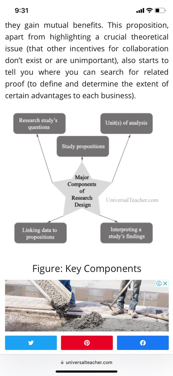 9:31
they gain mutual benefits. This proposition,
apart from highlighting a crucial theoretical
issue (that other incentives for collaboration
don't exist or are unimportant), also starts to
tell you where you can search for related
proof (to define and determine the extent of
certain advantages to each business).
Research study's
questions
Linking data to
propositions
Study propositions
Major
Components
of
Research
Design
ill
Unit(s) of analysis
Universal Teacher.com
Interpreting a
study's findings
Figure: Key Components
universalteacher.com
+