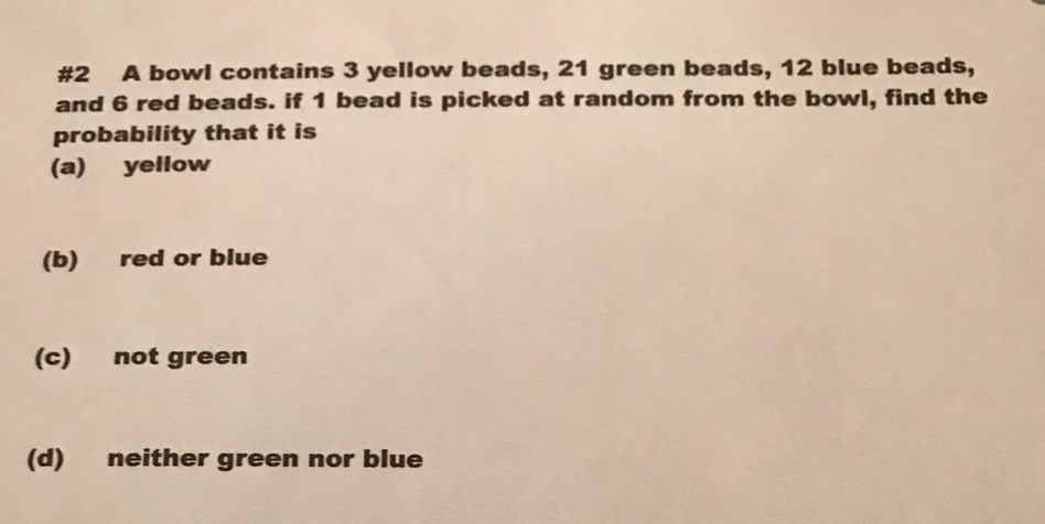 # 2 A bowl contains 3 yellow beads, 21 green beads, 12 blue beads,
and 6 red beads. if 1 bead is picked at random from the bowl, find the
probability that it is
(a) yellow
(b)
(c)
(d)
red or blue
not green
neither green nor blue