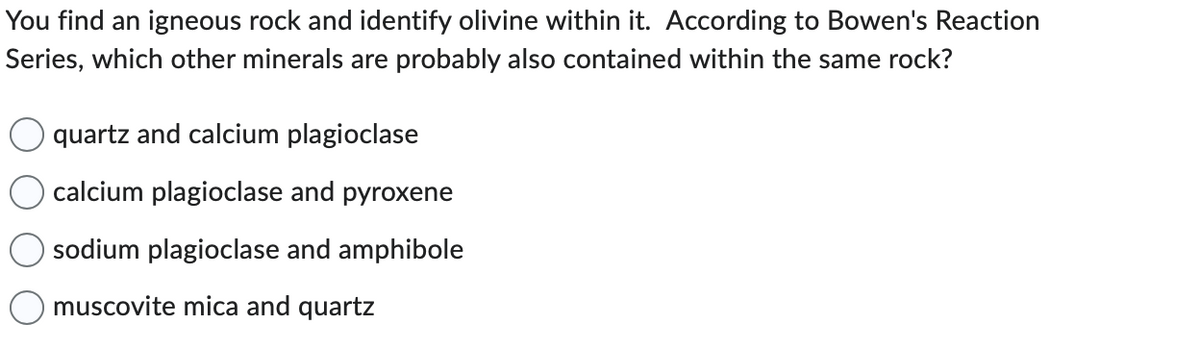 You find an igneous rock and identify olivine within it. According to Bowen's Reaction
Series, which other minerals are probably also contained within the same rock?
quartz and calcium plagioclase
calcium plagioclase and pyroxene
sodium plagioclase and amphibole
muscovite mica and quartz