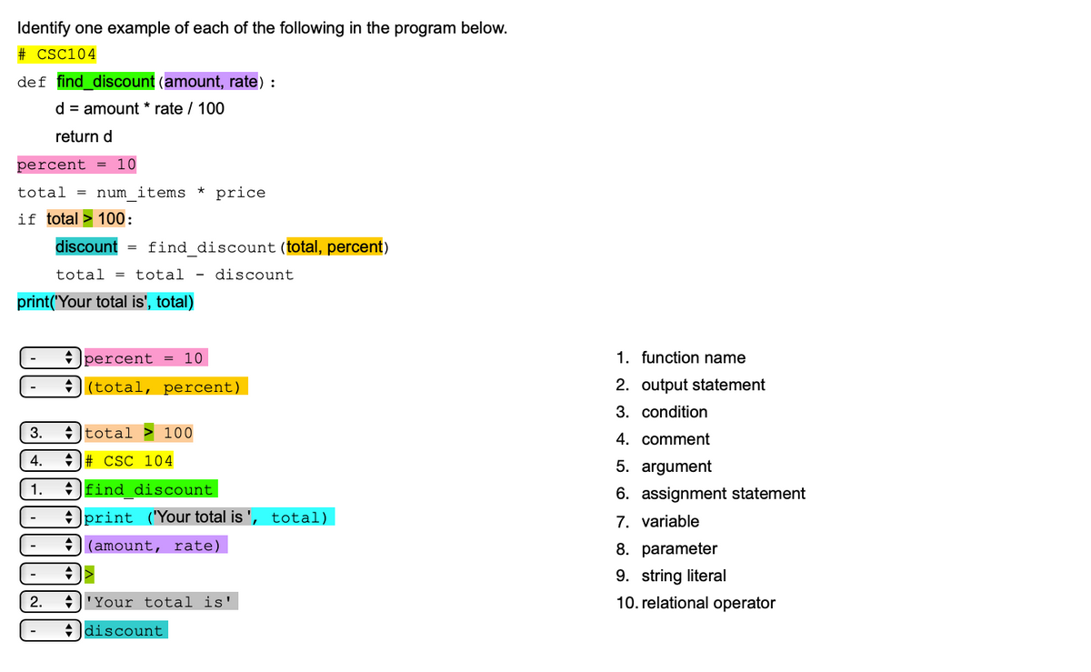 Identify one example of each of the following in the program below.
# CSC104
def find_discount (amount, rate) :
d = amount * rate / 100
return d
percent
10
total
num items
* price
if total > 100:
discount
= find_discount (total, percent)
total = total -
discount
print('Your total is', total)
* Jpercent
10
1. function name
+)(total, percent)
2. output statement
3. condition
3.
+ Itotal > 100
4. comment
4.
+ # CSC 104
5. argument
1.
+ find discount
6. assignment statement
+ print ("Your total is ', total)
7. variable
-
J(amount, rate)
8. parameter
-
9. string literal
2.
+'Your total is'
10. relational operator
+ ldiscount
