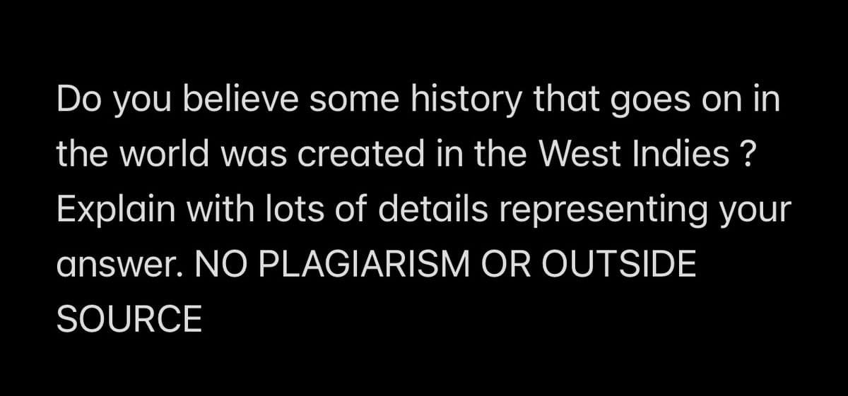 Do you believe some history that goes on in
the world was created in the West Indies ?
Explain with lots of details representing your
answer. NO PLAGIARISM OR OUTSIDE
SOURCE