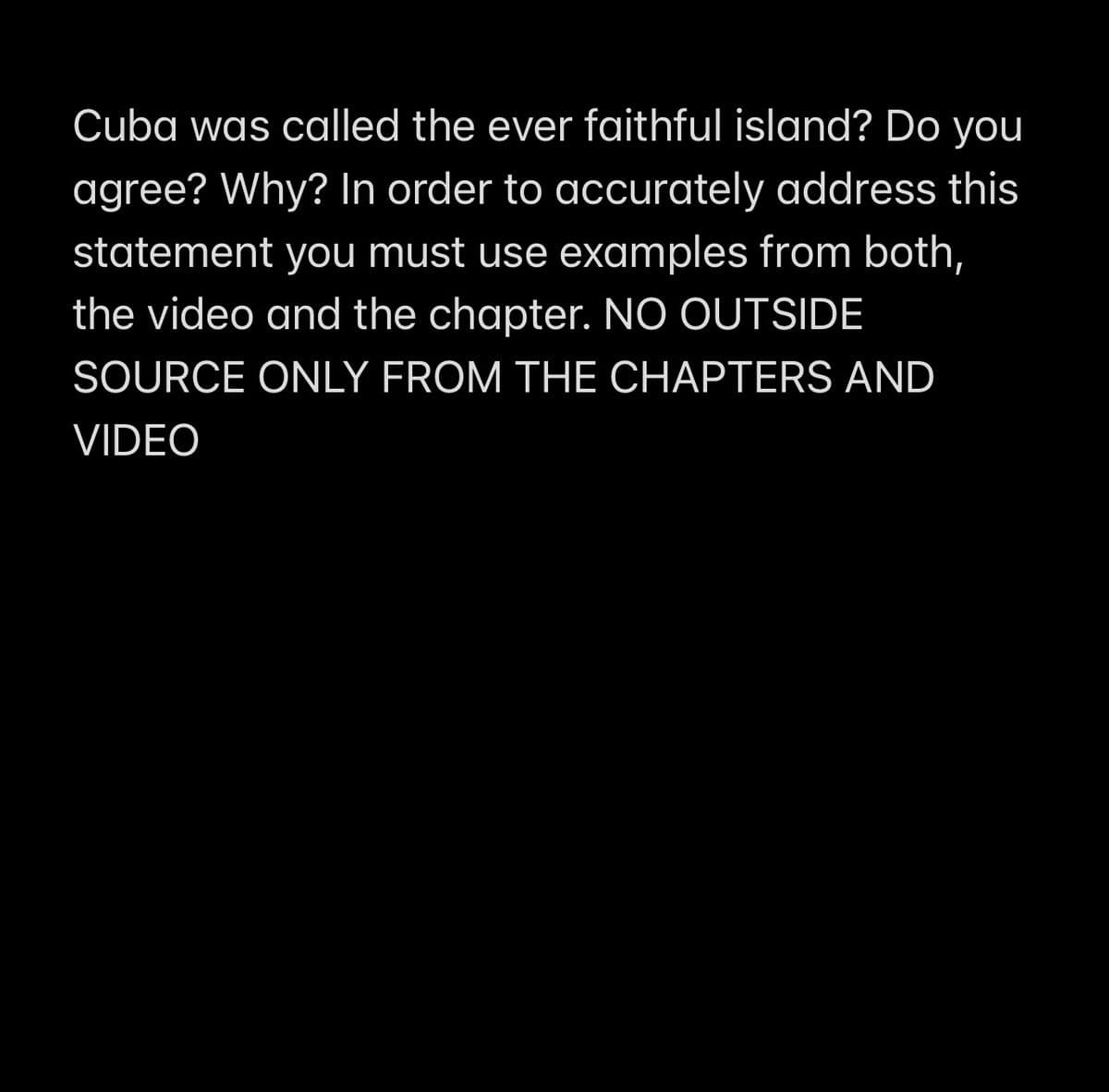 Cuba was called the ever faithful island? Do you
agree? Why? In order to accurately address this
statement you must use examples from both,
the video and the chapter. NO OUTSIDE
SOURCE ONLY FROM THE CHAPTERS AND
VIDEO