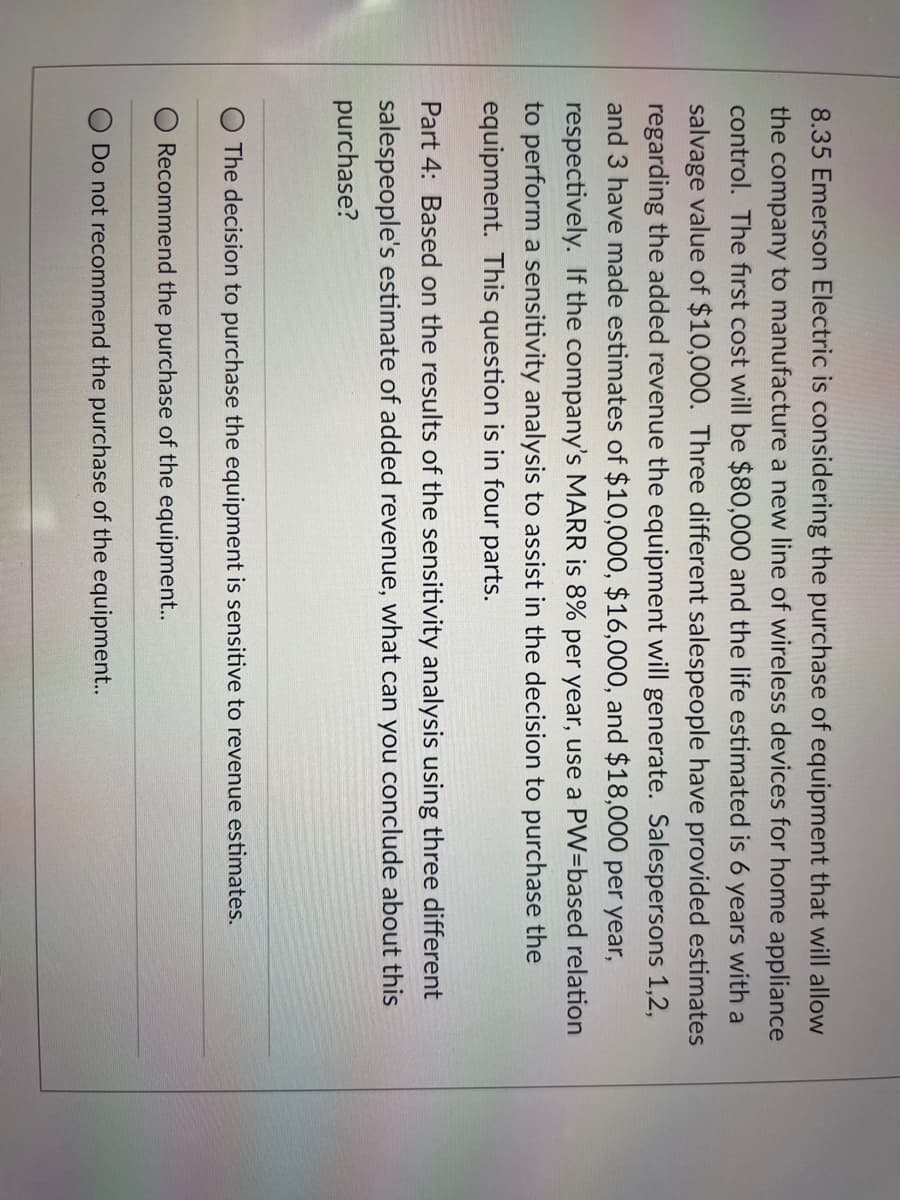 8.35 Emerson Electric is considering the purchase of equipment that will allow
the company to manufacture a new line of wireless devices for home appliance
control. The first cost will be $80,000 and the life estimated is 6 years with a
salvage value of $10,000. Three different salespeople have provided estimates
regarding the added revenue the equipment will generate. Salespersons 1,2,
and 3 have made estimates of $10,000, $16,000, and $18,000 per year,
respectively. If the company's MARR is 8% per year, use a PW=based relation
to perform a sensitivity analysis to assist in the decision to purchase the
equipment. This question is in four parts.
Part 4: Based on the results of the sensitivity analysis using three different
salespeople's estimate of added revenue, what can you conclude about this
purchase?
The decision to purchase the equipment is sensitive to revenue estimates.
Recommend the purchase of the equipment..
Do not recommend the purchase of the equipment..
