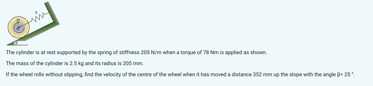 The cylinder is at rest supported by the spring of stiffness 205 N/m when a torque of 78 Nm is applied as shown.
The mass of the cylinder is 2.5 kg and its radius is 205 mm.
If the wheel rolls without slipping, find the velocity of the centre of the wheel when it has moved a distance 352 mm up the slope with the angle ẞ= 25°.