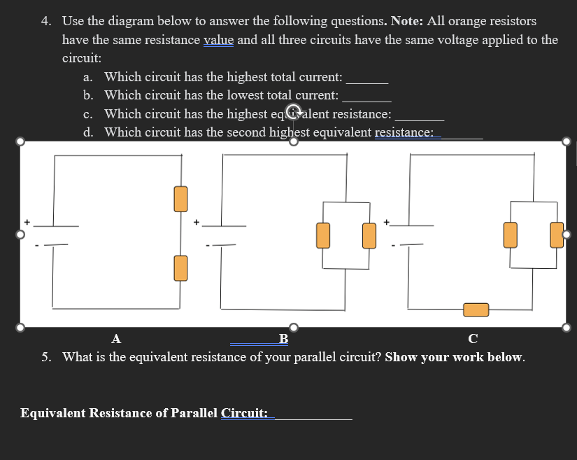 4. Use the diagram below to answer the following questions. Note: All orange resistors
have the same resistance value and all three circuits have the same voltage applied to the
circuit:
a. Which circuit has the highest total current:
b. Which circuit has the lowest total current:
c. Which circuit has the highest eqalent resistance:
d. Which circuit has the second highest equivalent resistance:
B
с
5. What is the equivalent resistance of your parallel circuit? Show your work below.
Equivalent Resistance of Parallel Circuit: