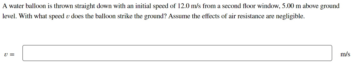 A water balloon is thrown straight down with an initial speed of 12.0 m/s from a second floor window, 5.00 m above ground
level. With what speed u does the balloon strike the ground? Assume the effects of air resistance are negligible.
V =
m/s