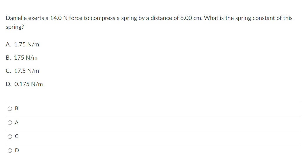 Danielle exerts a 14.0 N force to compress a spring by a distance of 8.00 cm. What is the spring constant of this
spring?
A. 1.75 N/m
B. 175 N/m
C. 17.5 N/m
D. 0.175 N/m
OB
O A
O