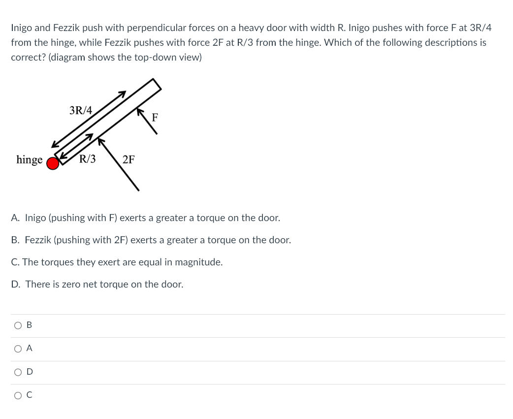 Inigo and Fezzik push with perpendicular forces on a heavy door with width R. Inigo pushes with force F at 3R/4
from the hinge, while Fezzik pushes with force 2F at R/3 from the hinge. Which of the following descriptions is
correct? (diagram shows the top-down view)
hinge
O B
ОА
A. Inigo (pushing with F) exerts a greater a torque on the door.
B. Fezzik (pushing with 2F) exerts a greater a torque on the door.
C. The torques they exert are equal in magnitude.
D. There is zero net torque on the door.
OD
3R/4
O C
R/3
2F