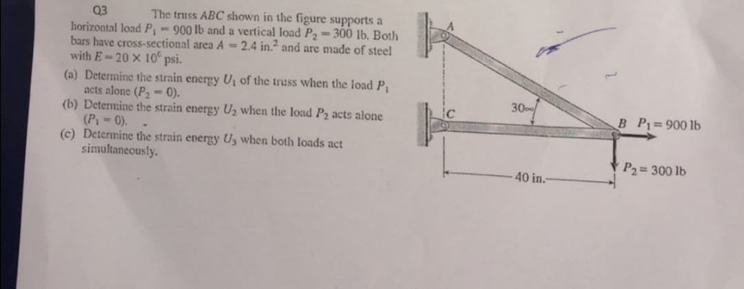Q3
The truss ABC shown in the figure supports a
horizontal load P-900 lb and a vertical load P2= 300 lb. Both
bars have cross-sectional area A-2.4 in. and are made of steel
with E-20 X 10
psi.
(a) Determine the strain energy U, of the truss when the load P,
acts alone (P2 -0).
(b) Determine the strain energy U2 when the load P2 acts alone
(P 0).
(c) Determine the strain energy Uz when both loads act
simultaneously.
30
B P =900 lb
P2 300 lb
40 in.
