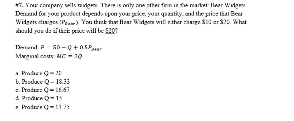 #7. Your company sells widgets. There is only one other firm in the market: Bear Widgets.
Demand for your product depends upon your price, your quantity, and the price that Bear
Widgets charges (Pgear). You think that Bear Widgets will either charge $10 or $20. What
should you do if their price will be $20?
Demand: P = 50 – Q + 0.5P3ear
Marginal costs: MC = 2Q
%3D
a. Produce Q = 20
b. Produce Q = 18.33
c. Produce Q = 16.67
d. Produce Q = 15
%3D
e. Produce Q = 13.75
