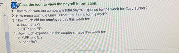 (Click the icon to view the payroll information.)
1. How much was the company's total payroll expense for the week for Gary Turner?
2. How much cash did Gary Turner take home for his work?
3. How much did the employee pay this week for:
a. income tax?
b. CPP and El?
4. How much expense did the employer have this week for:
a. CPP and EI?
b. benefits?
***