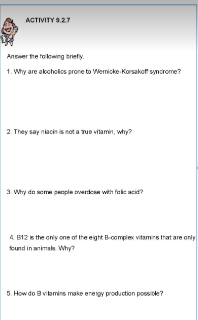 ACTIVITY 9.2.7
Answer the following briefly.
1. Why are alcoholics prone to Wernicke-Korsakoff syndrome?
2. They say niacin is not a true vitamin, why?
3. Why do some people overdose with folic acid?
4. B12 is the only one of the eight B-complex vitamins that are only
found in animals. Why?
5. How do B vitamins make energy production possible?
