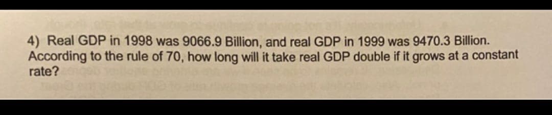 4) Real GDP in 1998 was 9066.9 Billion, and real GDP in 1999 was 9470.3 Billion.
According to the rule of 70, how long will it take real GDP double if it grows at a constant
rate?
