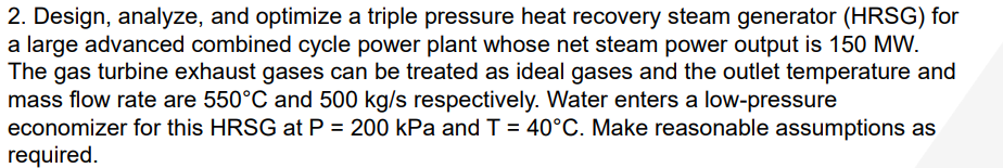 2. Design, analyze, and optimize a triple pressure heat recovery steam generator (HRSG) for
a large advanced combined cycle power plant whose net steam power output is 150 MW.
The gas turbine exhaust gases can be treated as ideal gases and the outlet temperature and
mass flow rate are 550°C and 500 kg/s respectively. Water enters a low-pressure
economizer for this HRSG at P = 200 kPa and T = 40°C. Make reasonable assumptions as
required.
