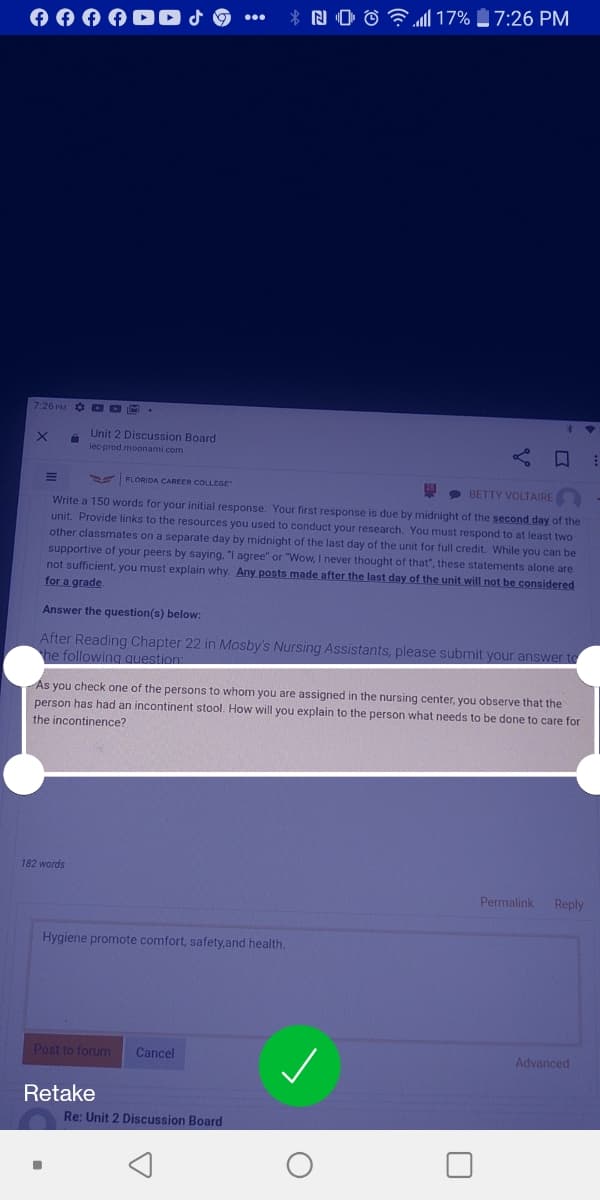 A A A ADO J
NO ô F17% 7:26 PM
7:26 PM DDM.
Unit 2 Discussion Board
lec prod.moonami.com
S FLORIDA CAREER COLLEGE
9 BETTY VOLTAIRE
Write a 150 words for your initial response. Your first response is due by midnight of the second day of the
unit. Provide links to the resources you used to conduct your research. You must respond to at least two
other classmates on a separate day by midnight of the last day of the unit for full credit. While you can be
supportive of your peers by saying. "I agree" or "Wow, I never thought of that", these statements alone are
not sufficient, you must explain why. Any posts made after the last day of the unit will not be considered
for a grade
Answer the question(s) below:
After Reading Chapter 22 in Mosby's Nursing Assistants, please submit your answer to
he following question
Ás you check one of the persons to whom you are assigned in the nursing center, you observe that the
person has had an incontinent stool. How will you explain to the person what needs to be done to care for
the incontinence?
182 words
Permalink
Reply
Hygiene promote comfort, safety,and health.
Post to forum
Cancel
Advanced
Retake
Re: Unit 2 Discussion Board
