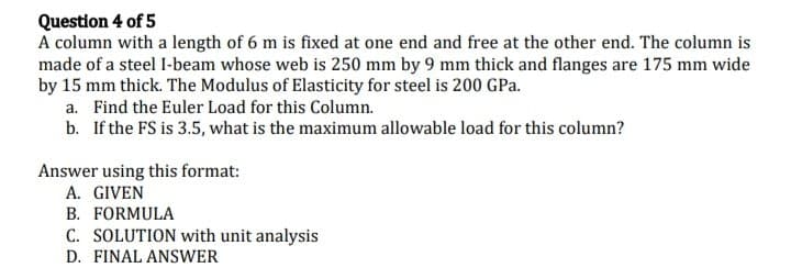 Question 4 of 5
A column with a length of 6 m is fixed at one end and free at the other end. The column is
made of a steel I-beam whose web is 250 mm by 9 mm thick and flanges are 175 mm wide
by 15 mm thick. The Modulus of Elasticity for steel is 200 GPa.
a. Find the Euler Load for this Column.
b. If the FS is 3.5, what is the maximum allowable load for this column?
Answer using this format:
A. GIVEN
B. FORMULA
C. SOLUTION with unit analysis
D. FINAL ANSWER
