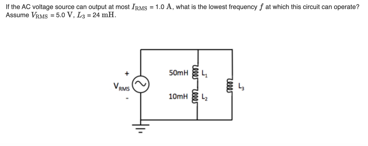 If the AC voltage source can output at most IRMS = 1.0 A, what is the lowest frequency f at which this circuit can operate?
Assume VRMS = 5.0 V, L3 = 24 mH.
VRMS
50mH
10mH
reee reeer
4
L₂
reeer
L3