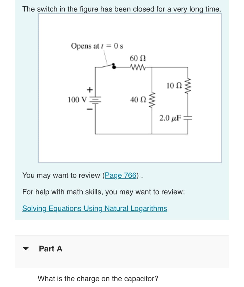 The switch in the figure has been closed for a very long time.
Opens at t = 0 s
Part A
100 V
60 Ω
www
40 Ω
ww
10 Q2
What is the charge on the capacitor?
2.0 μF
You may want to review (Page 766) .
For help with math skills, you may want to review:
Solving Equations Using Natural Logarithms
HI