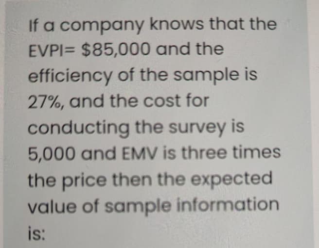If a company knows that the
EVPI= $85,000 and the
efficiency of the sample is
27%, and the cost for
conducting the survey is
5,000 and EMV is three times
the price then the expected
value of sample information
is:
