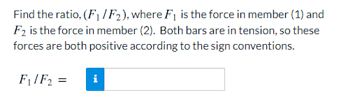 Find the ratio, (F1 IF2), where F1 is the force in member (1) and
F2 is the force in member (2). Both bars are in tension, so these
forces are both positive according to the sign conventions.
F1/F2 =
i

