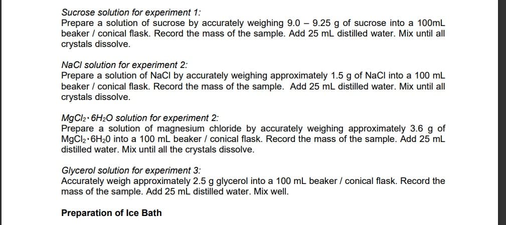Sucrose solution for experiment 1:
Prepare a solution of sucrose by accurately weighing 9.0 9.25 g of sucrose into a 100mL
beaker / conical flask. Record the mass of the sample. Add 25 mL distilled water. Mix until all
crystals dissolve.
NaCl solution for experiment 2:
Prepare a solution of NaCl by accurately weighing approximately 1.5 g of NaCl into a 100 mL
beaker / conical flask. Record the mass of the sample. Add 25 mL distilled water. Mix until all
crystals dissolve.
MgCl2 6H₂O solution for experiment 2:
Prepare a solution of magnesium chloride by accurately weighing approximately 3.6 g of
MgCl₂ + 6H₂0 into a 100 mL beaker / conical flask. Record the mass of the sample. Add 25 mL
distilled water. Mix until all the crystals dissolve.
Glycerol solution for experiment 3:
Accurately weigh approximately 2.5 g glycerol into a 100 mL beaker / conical flask. Record the
mass of the sample. Add 25 mL distilled water. Mix well.
Preparation of Ice Bath