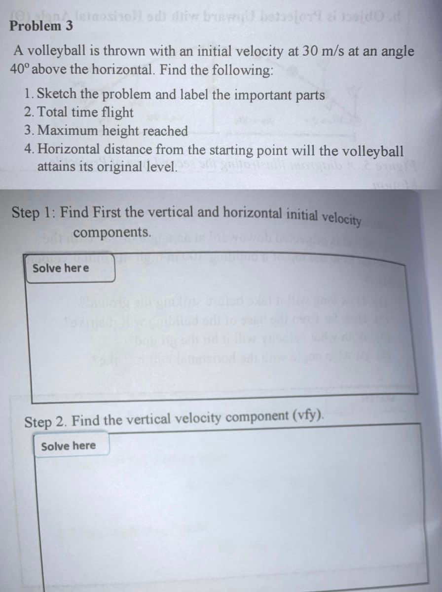 Ohnletaosinoll od) diive buer
Problem 3
A volleyball is thrown with an initial velocity at 30 m/s at an angle
40° above the horizontal. Find the following:
1. Sketch the problem and label the important parts
2. Total time flight
3. Maximum height reached
4. Horizontal distance from the starting point will the volleyball
attains its original level.
Step 1: Find First the vertical and horizontal initial velocity
components.
Solve her e
Step 2. Find the vertical velocity component (vfy).
Solve here
