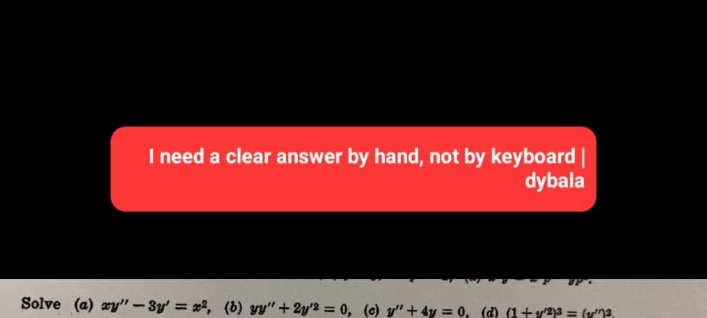 I need a clear answer by hand, not by keyboard |
dybala
UP
Solve (a) xy"-3y' = x², (b) yy" + 2y2 = 0, (c) y" + 4y = 0, (d) (1+y^²)³ = (v””)²,